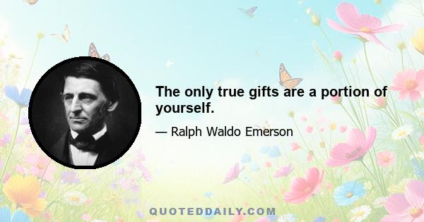 The only true gifts are a portion of yourself.