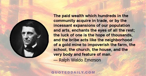 The paid wealth which hundreds in the community acquire in trade, or by the incessant expansions of our population and arts, enchants the eyes of all the rest; the luck of one is the hope of thousands, and the bribe