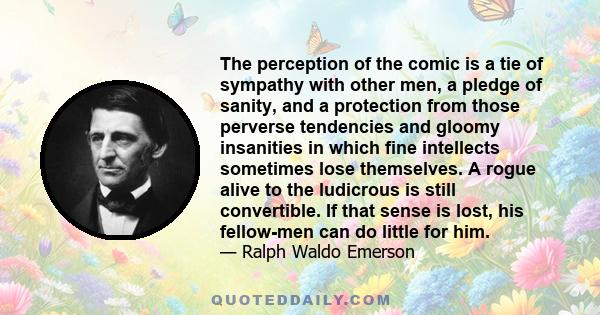 The perception of the comic is a tie of sympathy with other men, a pledge of sanity, and a protection from those perverse tendencies and gloomy insanities in which fine intellects sometimes lose themselves. A rogue