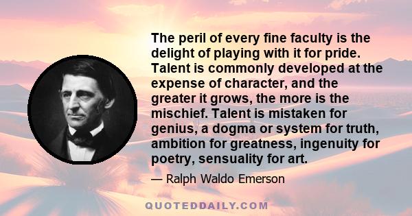 The peril of every fine faculty is the delight of playing with it for pride. Talent is commonly developed at the expense of character, and the greater it grows, the more is the mischief. Talent is mistaken for genius, a 