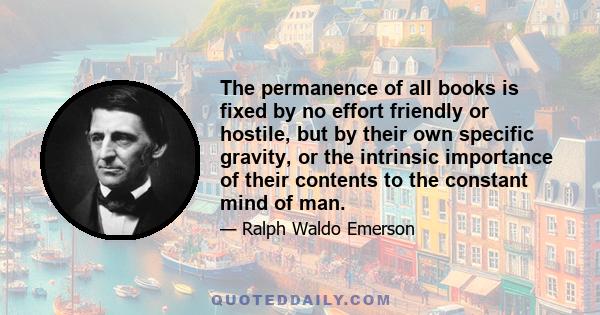 The permanence of all books is fixed by no effort friendly or hostile, but by their own specific gravity, or the intrinsic importance of their contents to the constant mind of man.