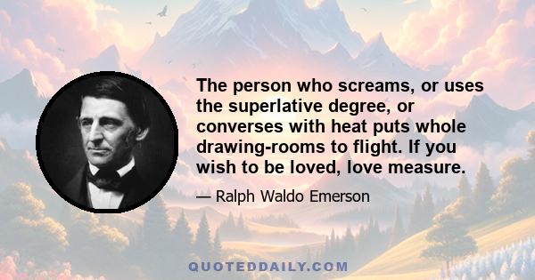 The person who screams, or uses the superlative degree, or converses with heat puts whole drawing-rooms to flight. If you wish to be loved, love measure.