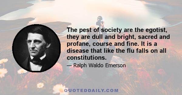 The pest of society are the egotist, they are dull and bright, sacred and profane, course and fine. It is a disease that like the flu falls on all constitutions.