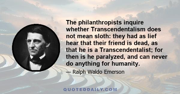 The philanthropists inquire whether Transcendentalism does not mean sloth: they had as lief hear that their friend is dead, as that he is a Transcendentalist; for then is he paralyzed, and can never do anything for