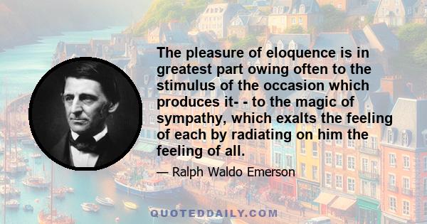 The pleasure of eloquence is in greatest part owing often to the stimulus of the occasion which produces it- - to the magic of sympathy, which exalts the feeling of each by radiating on him the feeling of all.