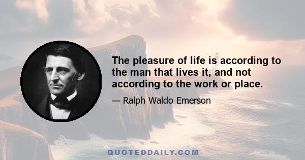 The pleasure of life is according to the man that lives it, and not according to the work or place.