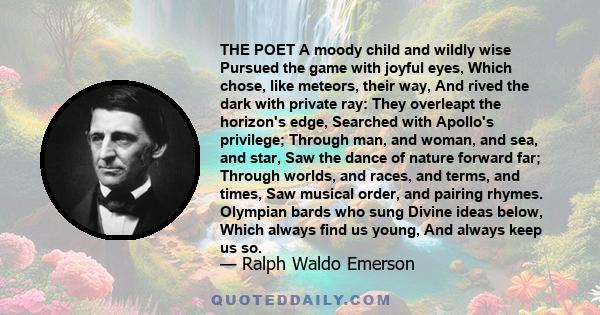 THE POET A moody child and wildly wise Pursued the game with joyful eyes, Which chose, like meteors, their way, And rived the dark with private ray: They overleapt the horizon's edge, Searched with Apollo's privilege;