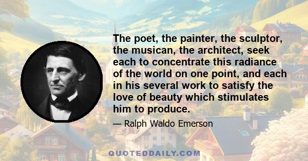 The poet, the painter, the sculptor, the musican, the architect, seek each to concentrate this radiance of the world on one point, and each in his several work to satisfy the love of beauty which stimulates him to