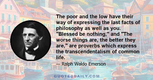 The poor and the low have their way of expressing the last facts of philosophy as well as you. Blessed be nothing, and The worse things are, the better they are, are proverbs which express the transcendentalism of