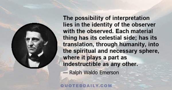 The possibility of interpretation lies in the identity of the observer with the observed. Each material thing has its celestial side; has its translation, through humanity, into the spiritual and necessary sphere, where 