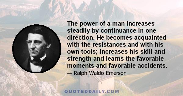 The power of a man increases steadily by continuance in one direction. He becomes acquainted with the resistances and with his own tools; increases his skill and strength and learns the favorable moments and favorable