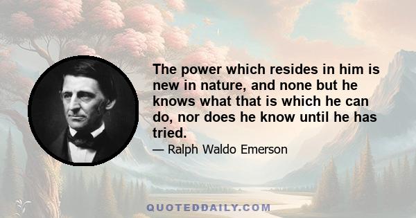 The power which resides in him is new in nature, and none but he knows what that is which he can do, nor does he know until he has tried.