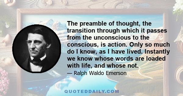 The preamble of thought, the transition through which it passes from the unconscious to the conscious, is action. Only so much do I know, as I have lived. Instantly we know whose words are loaded with life, and whose