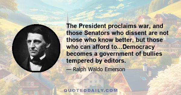 The President proclaims war, and those Senators who dissent are not those who know better, but those who can afford to...Democracy becomes a government of bullies tempered by editors.