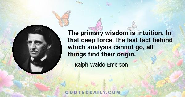 The primary wisdom is intuition. In that deep force, the last fact behind which analysis cannot go, all things find their origin.