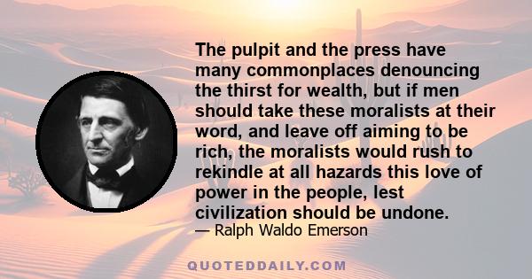 The pulpit and the press have many commonplaces denouncing the thirst for wealth, but if men should take these moralists at their word, and leave off aiming to be rich, the moralists would rush to rekindle at all