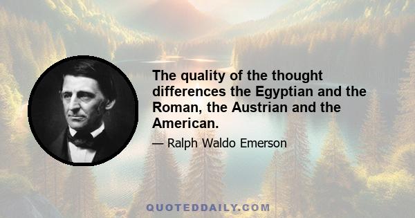 The quality of the thought differences the Egyptian and the Roman, the Austrian and the American.