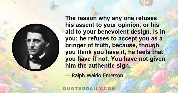 The reason why any one refuses his assent to your opinion, or his aid to your benevolent design, is in you: he refuses to accept you as a bringer of truth, because, though you think you have it, he feels that you have