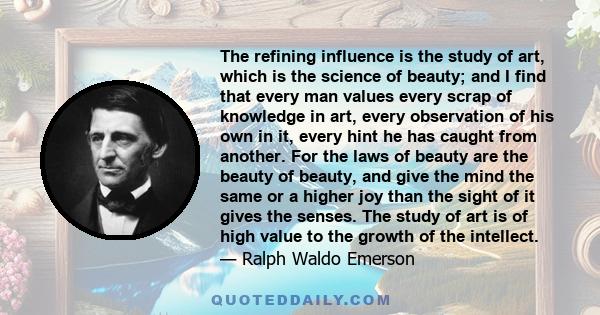 The refining influence is the study of art, which is the science of beauty; and I find that every man values every scrap of knowledge in art, every observation of his own in it, every hint he has caught from another.