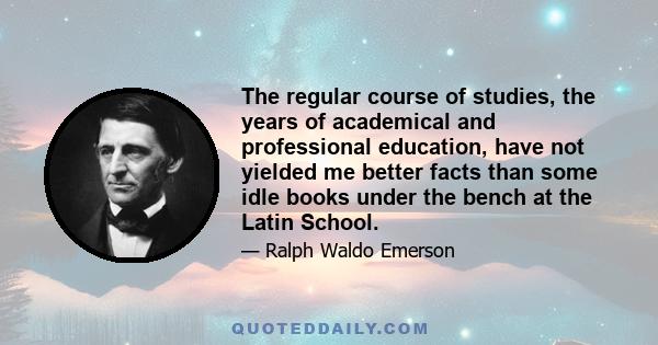 The regular course of studies, the years of academical and professional education, have not yielded me better facts than some idle books under the bench at the Latin School.