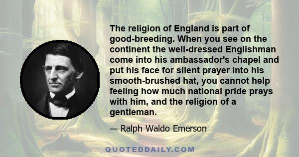 The religion of England is part of good-breeding. When you see on the continent the well-dressed Englishman come into his ambassador's chapel and put his face for silent prayer into his smooth-brushed hat, you cannot