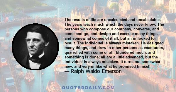 The results of life are uncalculated and uncalculable. The years teach much which the days never know. The persons who compose our company, converse, and come and go, and design and execute many things, and somewhat