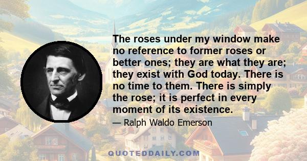 The roses under my window make no reference to former roses or better ones; they are what they are; they exist with God today. There is no time to them. There is simply the rose; it is perfect in every moment of its