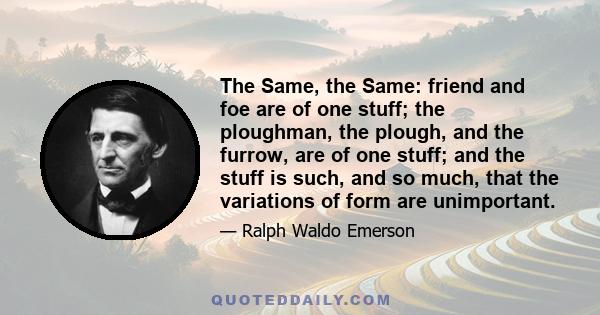 The Same, the Same: friend and foe are of one stuff; the ploughman, the plough, and the furrow, are of one stuff; and the stuff is such, and so much, that the variations of form are unimportant.