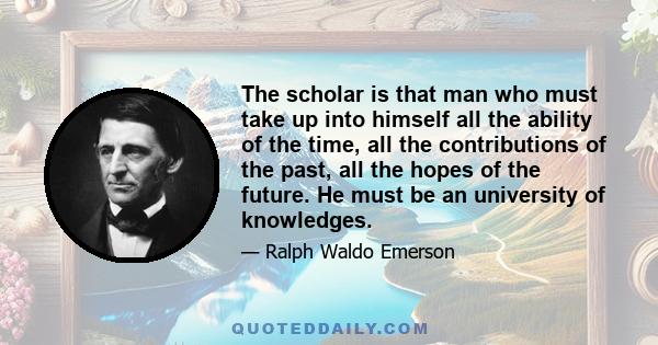 The scholar is that man who must take up into himself all the ability of the time, all the contributions of the past, all the hopes of the future. He must be an university of knowledges.