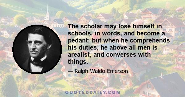 The scholar may lose himself in schools, in words, and become a pedant; but when he comprehends his duties, he above all men is arealist, and converses with things.