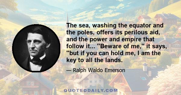 The sea, washing the equator and the poles, offers its perilous aid, and the power and empire that follow it... ''Beware of me,'' it says, ''but if you can hold me, I am the key to all the lands.