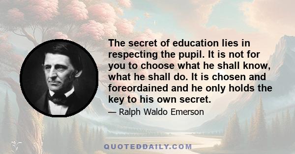 The secret of education lies in respecting the pupil. It is not for you to choose what he shall know, what he shall do. It is chosen and foreordained and he only holds the key to his own secret.