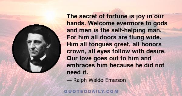 The secret of fortune is joy in our hands. Welcome evermore to gods and men is the self-helping man. For him all doors are flung wide. Him all tongues greet, all honors crown, all eyes follow with desire. Our love goes