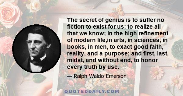 The secret of genius is to suffer no fiction to exist for us; to realize all that we know; in the high refinement of modern life,in arts, in sciences, in books, in men, to exact good faith, reality, and a purpose; and