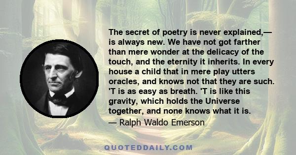 The secret of poetry is never explained,— is always new. We have not got farther than mere wonder at the delicacy of the touch, and the eternity it inherits. In every house a child that in mere play utters oracles, and