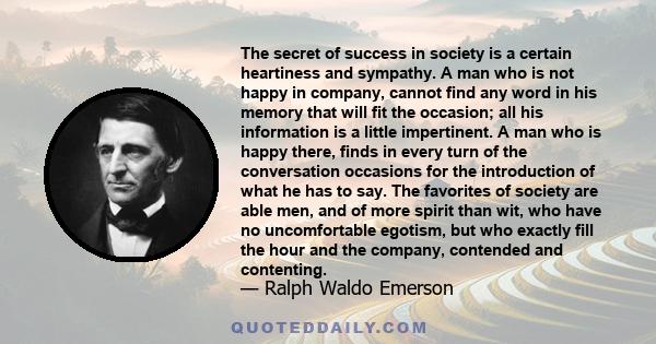 The secret of success in society is a certain heartiness and sympathy. A man who is not happy in company, cannot find any word in his memory that will fit the occasion; all his information is a little impertinent. A man 