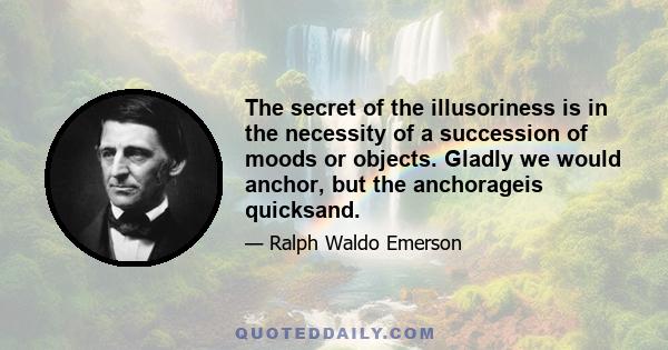 The secret of the illusoriness is in the necessity of a succession of moods or objects. Gladly we would anchor, but the anchorageis quicksand.