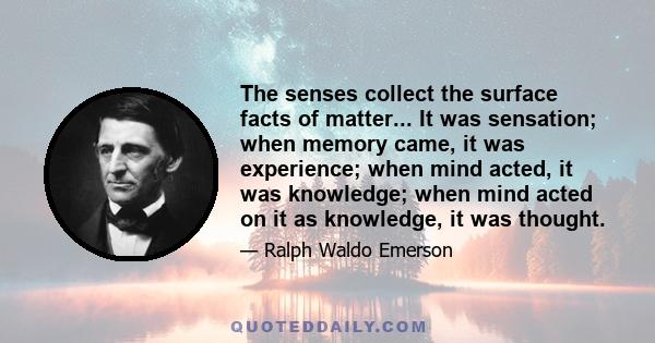 The senses collect the surface facts of matter... It was sensation; when memory came, it was experience; when mind acted, it was knowledge; when mind acted on it as knowledge, it was thought.