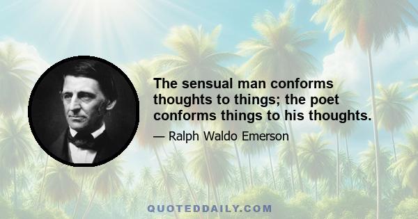 The sensual man conforms thoughts to things; the poet conforms things to his thoughts.