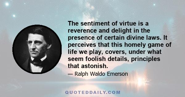 The sentiment of virtue is a reverence and delight in the presence of certain divine laws. It perceives that this homely game of life we play, covers, under what seem foolish details, principles that astonish.