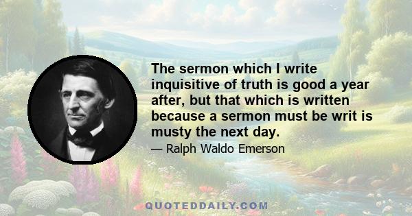 The sermon which I write inquisitive of truth is good a year after, but that which is written because a sermon must be writ is musty the next day.