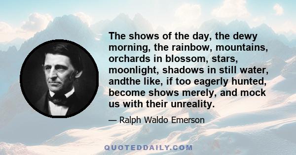 The shows of the day, the dewy morning, the rainbow, mountains, orchards in blossom, stars, moonlight, shadows in still water, andthe like, if too eagerly hunted, become shows merely, and mock us with their unreality.