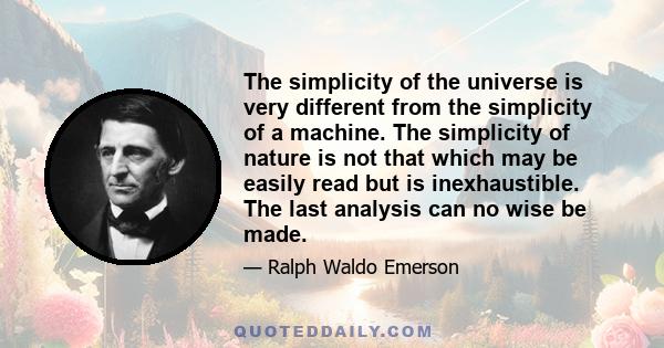 The simplicity of the universe is very different from the simplicity of a machine. The simplicity of nature is not that which may be easily read but is inexhaustible. The last analysis can no wise be made.