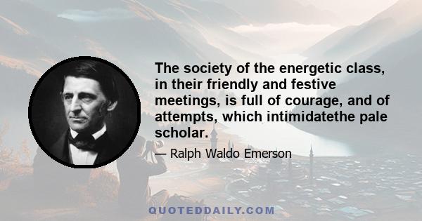 The society of the energetic class, in their friendly and festive meetings, is full of courage, and of attempts, which intimidatethe pale scholar.