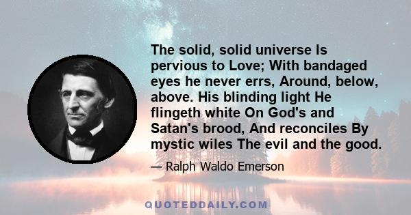 The solid, solid universe Is pervious to Love; With bandaged eyes he never errs, Around, below, above. His blinding light He flingeth white On God's and Satan's brood, And reconciles By mystic wiles The evil and the