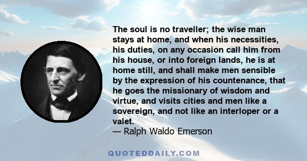 The soul is no traveller; the wise man stays at home, and when his necessities, his duties, on any occasion call him from his house, or into foreign lands, he is at home still, and shall make men sensible by the