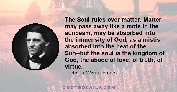 The Soul rules over matter. Matter may pass away like a mote in the sunbeam, may be absorbed into the immensity of God, as a mistis absorbed into the heat of the Sun--but the soul is the kingdom of God, the abode of