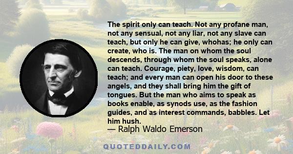 The spirit only can teach. Not any profane man, not any sensual, not any liar, not any slave can teach, but only he can give, whohas; he only can create, who is. The man on whom the soul descends, through whom the soul