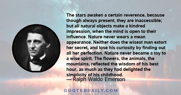 The stars awaken a certain reverence, because though always present, they are inaccessible; but all natural objects make a kindred impression, when the mind is open to their influence. Nature never wears a mean