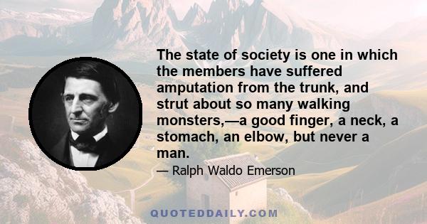 The state of society is one in which the members have suffered amputation from the trunk, and strut about so many walking monsters, - a good finger, a neck, a stomach, an elbow, but never a man. Man is thus